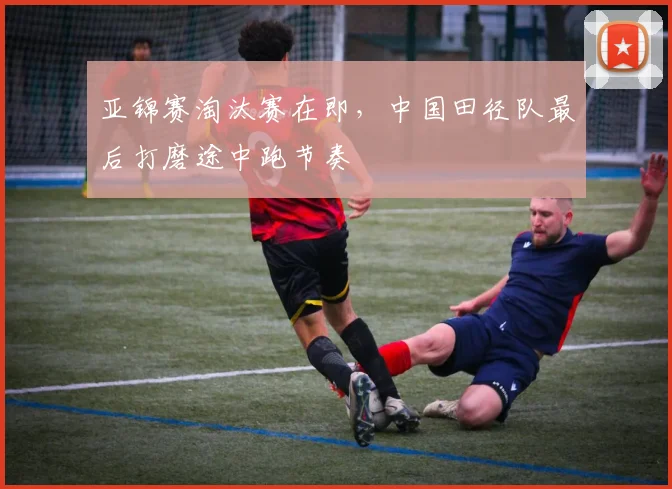 亚锦赛淘汰赛在即，中国田径队最后打磨途中跑节奏