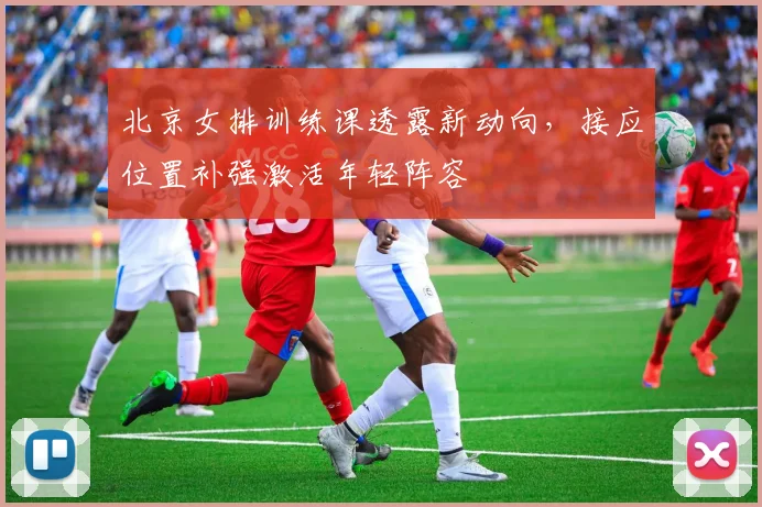 北京女排训练课透露新动向，接应位置补强激活年轻阵容