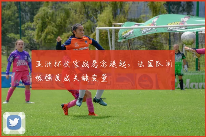 亚洲杯收官战悬念迭起，法国队训练强度成关键变量