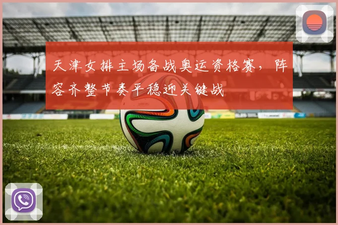 天津女排主场备战奥运资格赛，阵容齐整节奏平稳迎关键战
