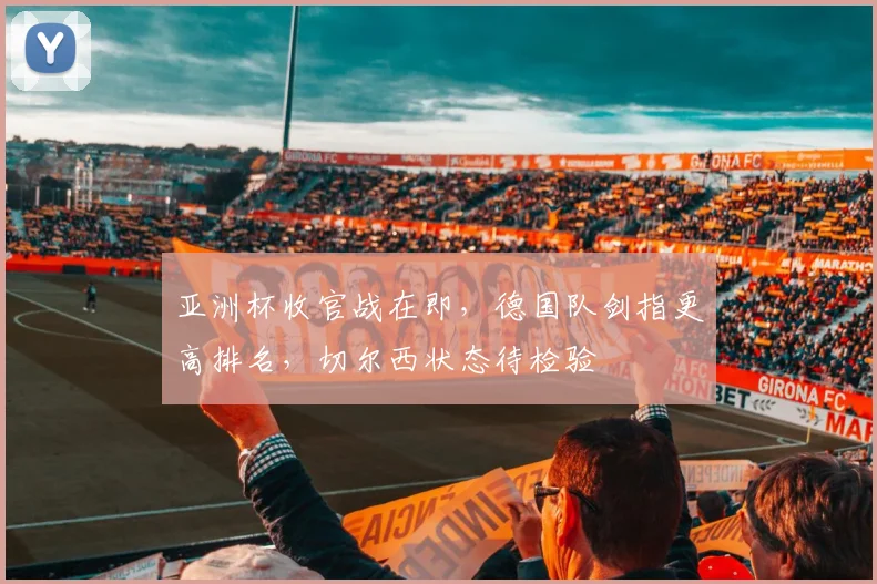 亚洲杯收官战在即，德国队剑指更高排名，切尔西状态待检验