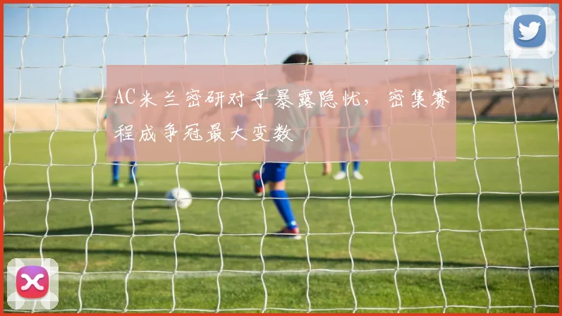 AC米兰密研对手暴露隐忧，密集赛程成争冠最大变数