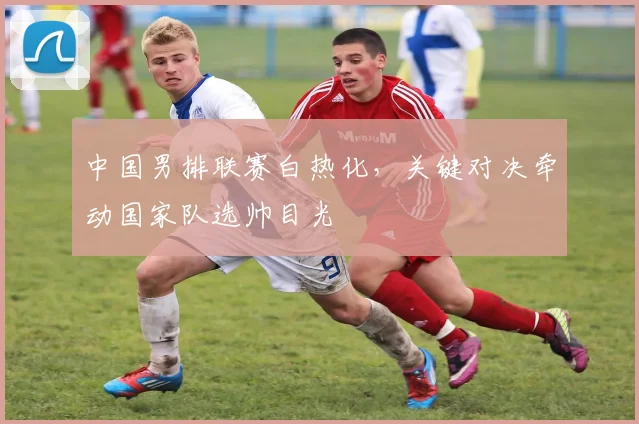 中国男排联赛白热化，关键对决牵动国家队选帅目光