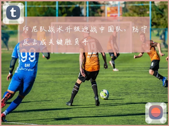 印尼队战术升级迎战中国队，防守反击成关键胜负手
