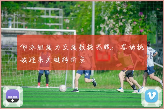 仰泳组接力交接数据亮眼，客场挑战迎来关键转折点