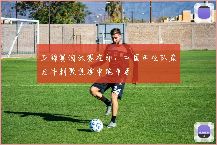 亚锦赛淘汰赛在即，中国田径队最后冲刺聚焦途中跑节奏