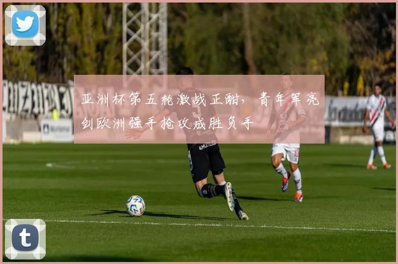 亚洲杯第五轮激战正酣，青年军亮剑欧洲强手抢攻成胜负手