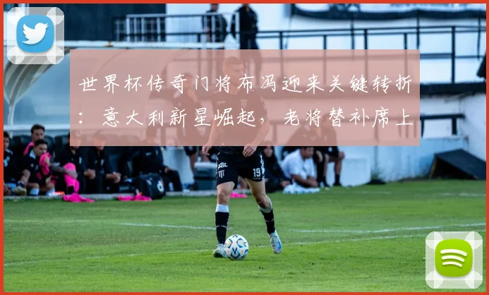 世界杯传奇门将布冯迎来关键转折：意大利新星崛起，老将替补席上等待最后机会