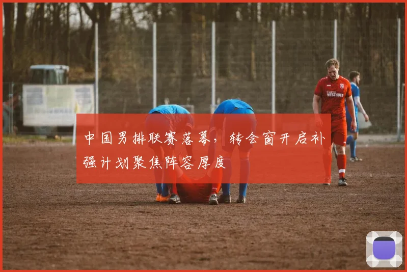 中国男排联赛落幕，转会窗开启补强计划聚焦阵容厚度