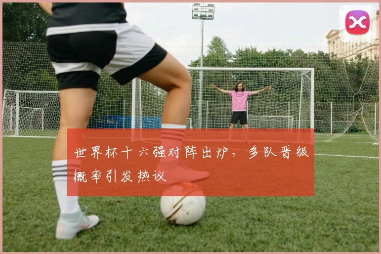 世界杯十六强对阵出炉，多队晋级概率引发热议