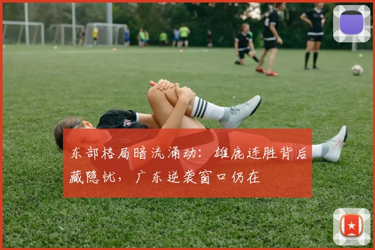 东部格局暗流涌动：雄鹿连胜背后藏隐忧，广东逆袭窗口仍在