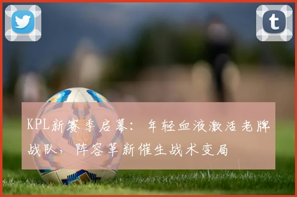 KPL新赛季启幕：年轻血液激活老牌战队，阵容革新催生战术变局