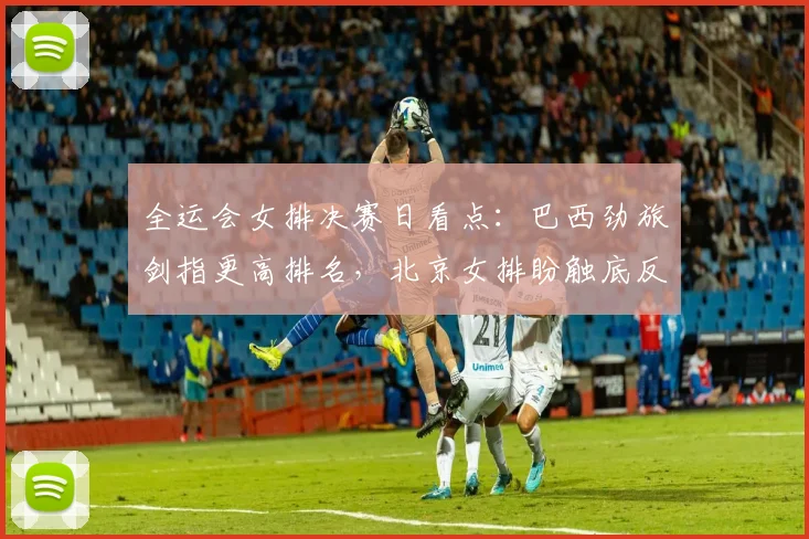 全运会女排决赛日看点：巴西劲旅剑指更高排名，北京女排盼触底反弹