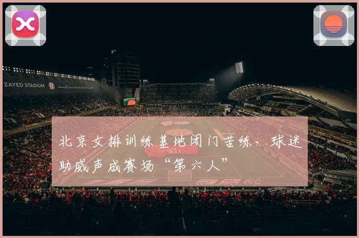 北京女排训练基地闭门苦练，球迷助威声成赛场“第六人”