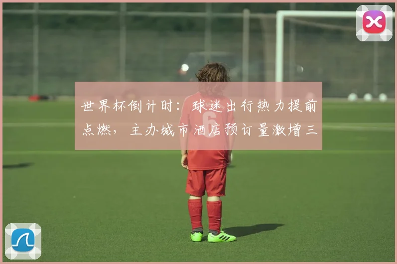 世界杯倒计时：球迷出行热力提前点燃，主办城市酒店预订量激增三成