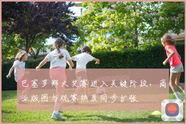 巴塞罗那大奖赛进入关键阶段，商业版图与观赛热度同步扩张