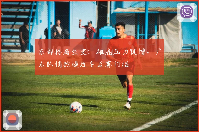 东部格局生变：雄鹿压力陡增，广东队悄然逼近季后赛门槛