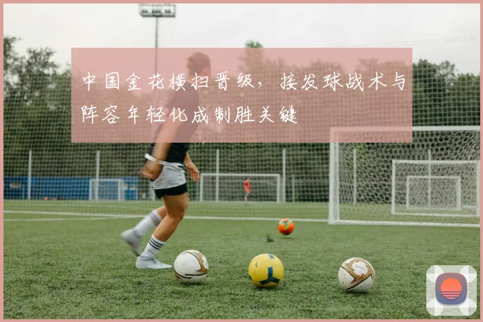 中国金花横扫晋级，接发球战术与阵容年轻化成制胜关键