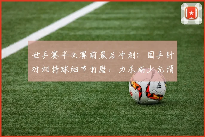 世乒赛半决赛前最后冲刺：国乒针对相持球细节打磨，力求减少无谓失误
