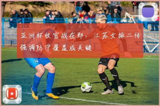 亚洲杯收官战在即，江苏女排二传强调防守覆盖成关键