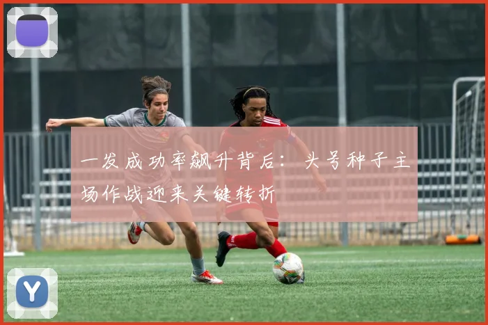 一发成功率飙升背后：头号种子主场作战迎来关键转折