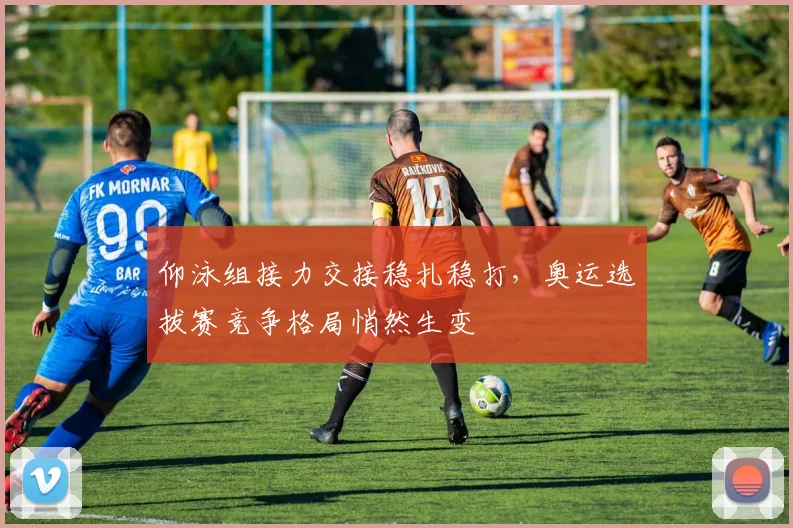 仰泳组接力交接稳扎稳打，奥运选拔赛竞争格局悄然生变