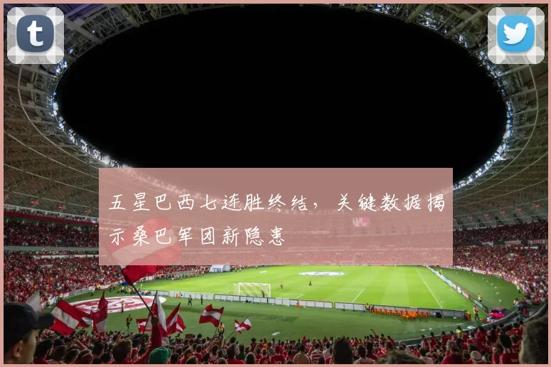 五星巴西七连胜终结，关键数据揭示桑巴军团新隐患
