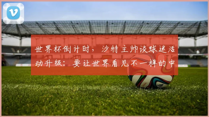 世界杯倒计时，沙特主帅谈球迷活动升级：要让世界看见不一样的中东