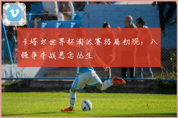 卡塔尔世界杯淘汰赛格局初现，八强争夺战悬念丛生