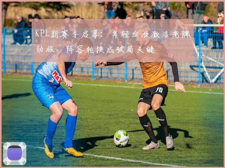 KPL新赛季启幕：年轻血液激活老牌劲旅，阵容轮换成破局关键