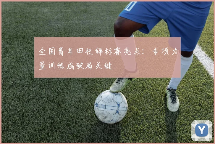 全国青年田径锦标赛亮点：专项力量训练成破局关键