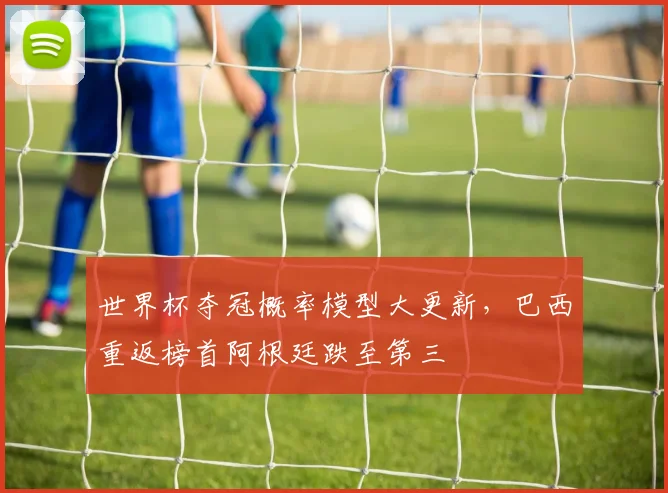 世界杯夺冠概率模型大更新，巴西重返榜首阿根廷跌至第三