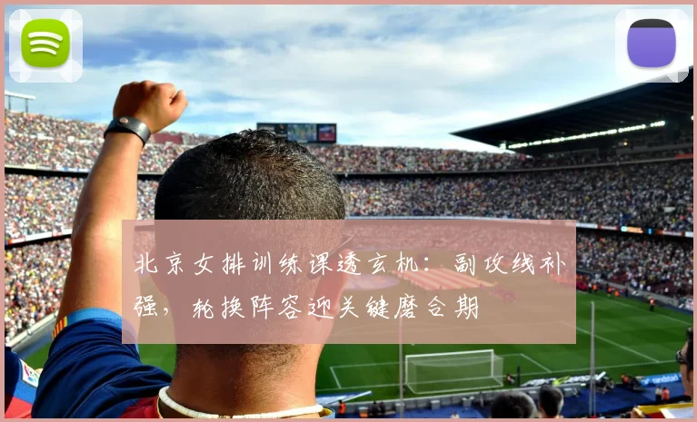 北京女排训练课透玄机：副攻线补强，轮换阵容迎关键磨合期