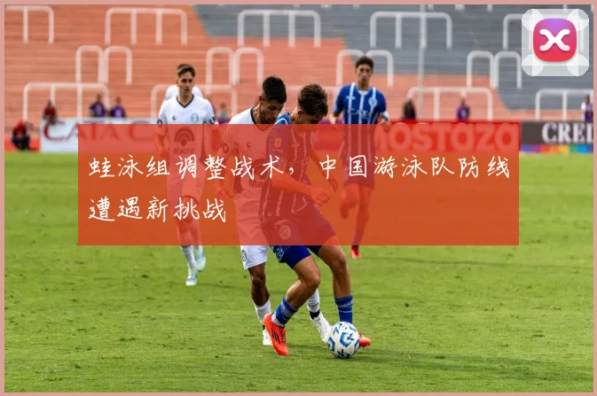 蛙泳组调整战术，中国游泳队防线遭遇新挑战