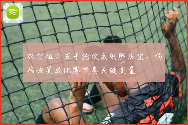 双打组合正手抢攻成制胜法宝，伤病恢复成比赛节奏关键变量