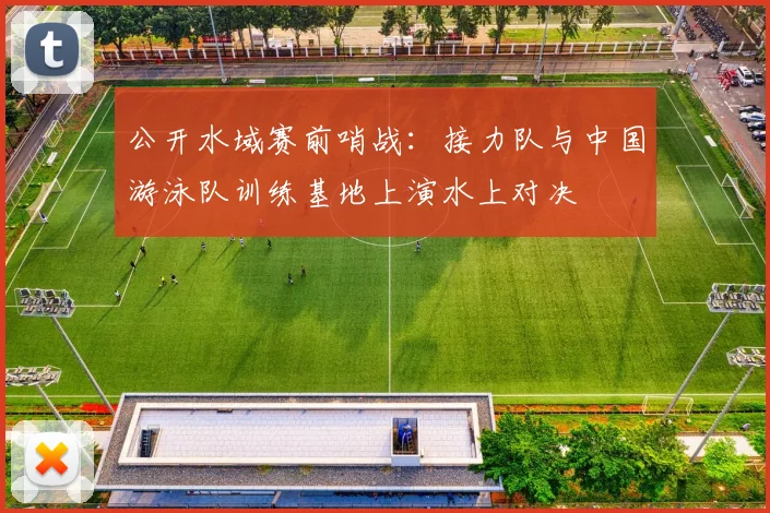 公开水域赛前哨战：接力队与中国游泳队训练基地上演水上对决